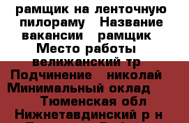 рамщик на ленточную пилораму › Название вакансии ­ рамщик › Место работы ­ велижанский тр › Подчинение ­ николай › Минимальный оклад ­ 400 - Тюменская обл., Нижнетавдинский р-н, Тюнево с. Работа » Вакансии   . Тюменская обл.